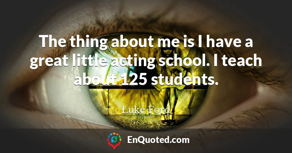 The thing about me is I have a great little acting school. I teach about 125 students.