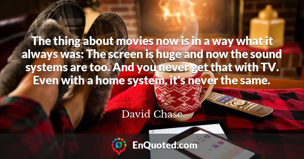 The thing about movies now is in a way what it always was: The screen is huge and now the sound systems are too. And you never get that with TV. Even with a home system, it's never the same.