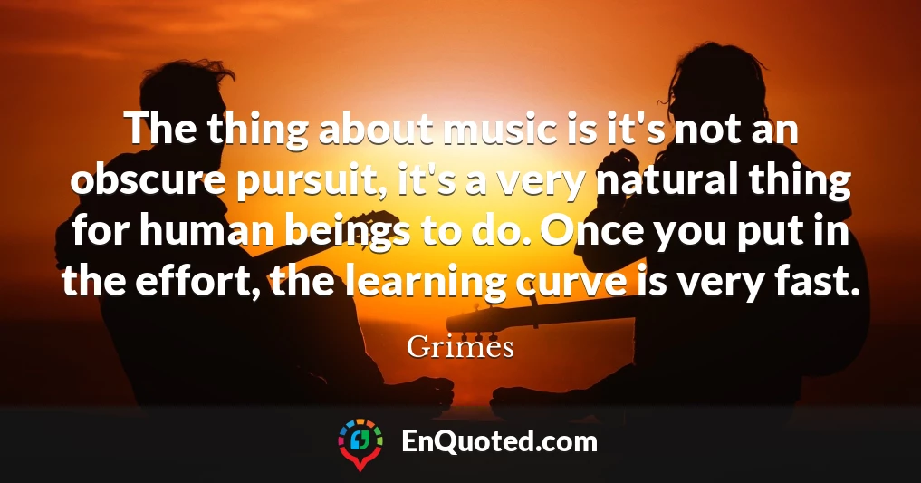 The thing about music is it's not an obscure pursuit, it's a very natural thing for human beings to do. Once you put in the effort, the learning curve is very fast.