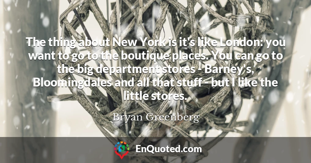 The thing about New York is it's like London: you want to go to the boutique places. You can go to the big department stores - Barney's, Bloomingdales and all that stuff - but I like the little stores.