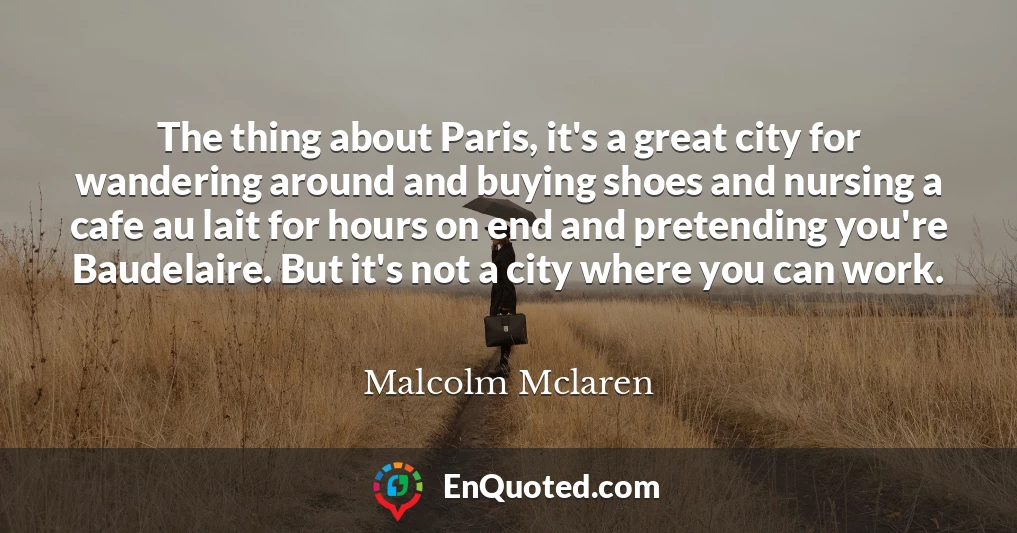 The thing about Paris, it's a great city for wandering around and buying shoes and nursing a cafe au lait for hours on end and pretending you're Baudelaire. But it's not a city where you can work.