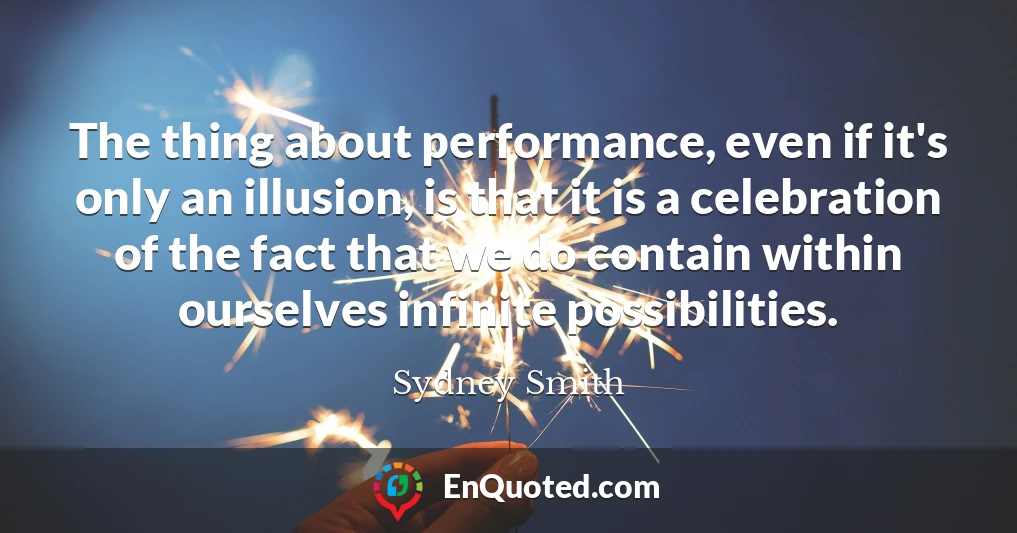 The thing about performance, even if it's only an illusion, is that it is a celebration of the fact that we do contain within ourselves infinite possibilities.