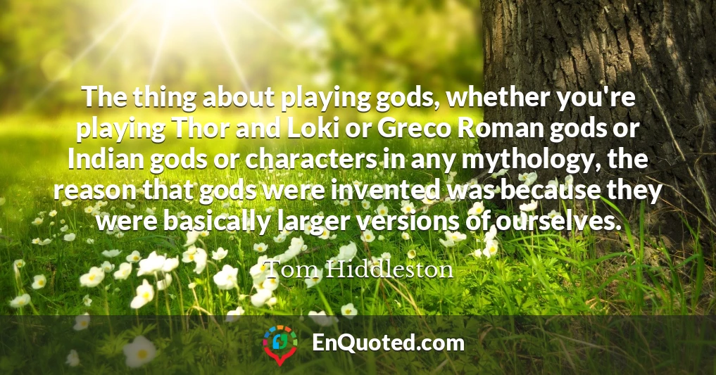 The thing about playing gods, whether you're playing Thor and Loki or Greco Roman gods or Indian gods or characters in any mythology, the reason that gods were invented was because they were basically larger versions of ourselves.