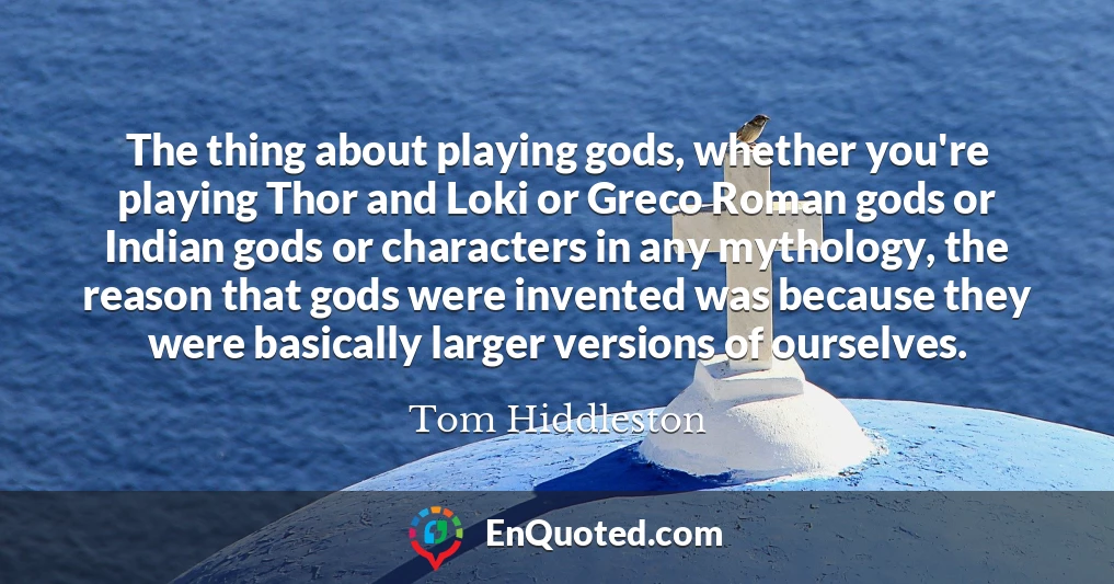 The thing about playing gods, whether you're playing Thor and Loki or Greco Roman gods or Indian gods or characters in any mythology, the reason that gods were invented was because they were basically larger versions of ourselves.