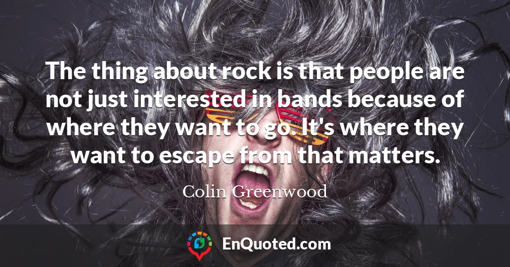 The thing about rock is that people are not just interested in bands because of where they want to go. It's where they want to escape from that matters.