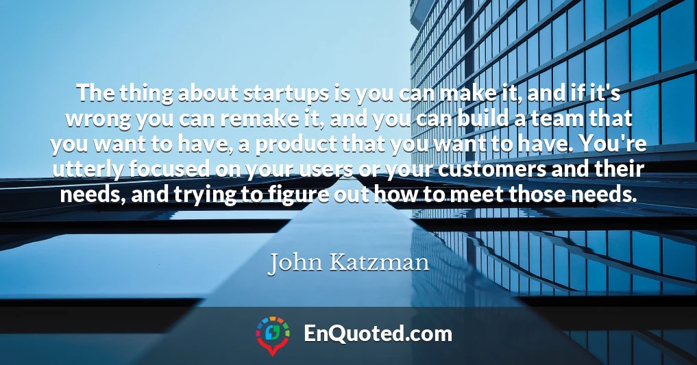 The thing about startups is you can make it, and if it's wrong you can remake it, and you can build a team that you want to have, a product that you want to have. You're utterly focused on your users or your customers and their needs, and trying to figure out how to meet those needs.