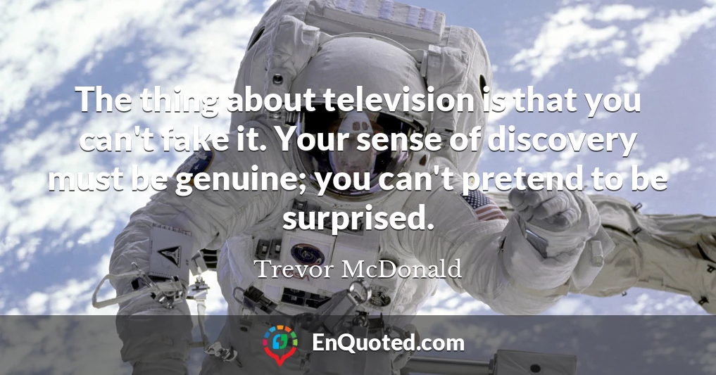 The thing about television is that you can't fake it. Your sense of discovery must be genuine; you can't pretend to be surprised.