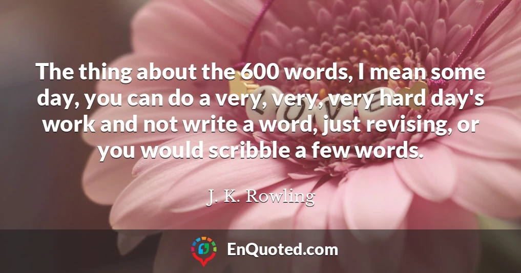 The thing about the 600 words, I mean some day, you can do a very, very, very hard day's work and not write a word, just revising, or you would scribble a few words.