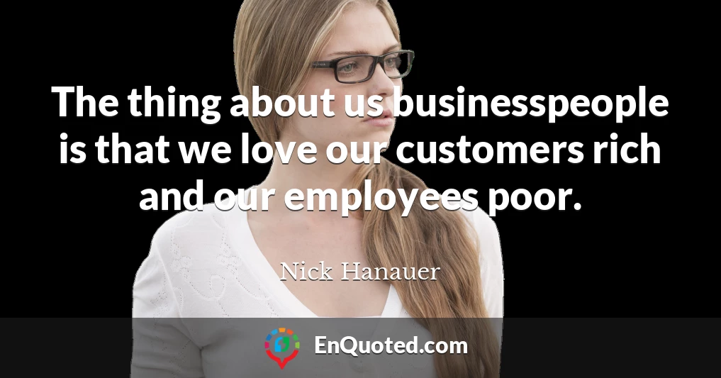 The thing about us businesspeople is that we love our customers rich and our employees poor.