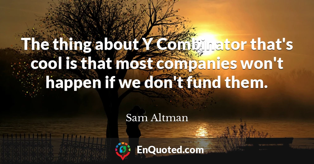The thing about Y Combinator that's cool is that most companies won't happen if we don't fund them.