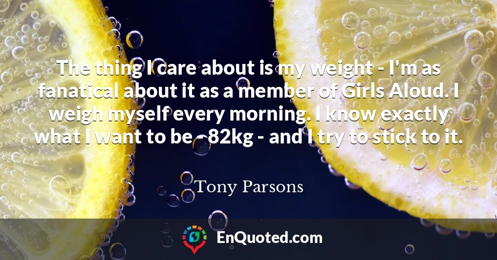 The thing I care about is my weight - I'm as fanatical about it as a member of Girls Aloud. I weigh myself every morning. I know exactly what I want to be - 82kg - and I try to stick to it.