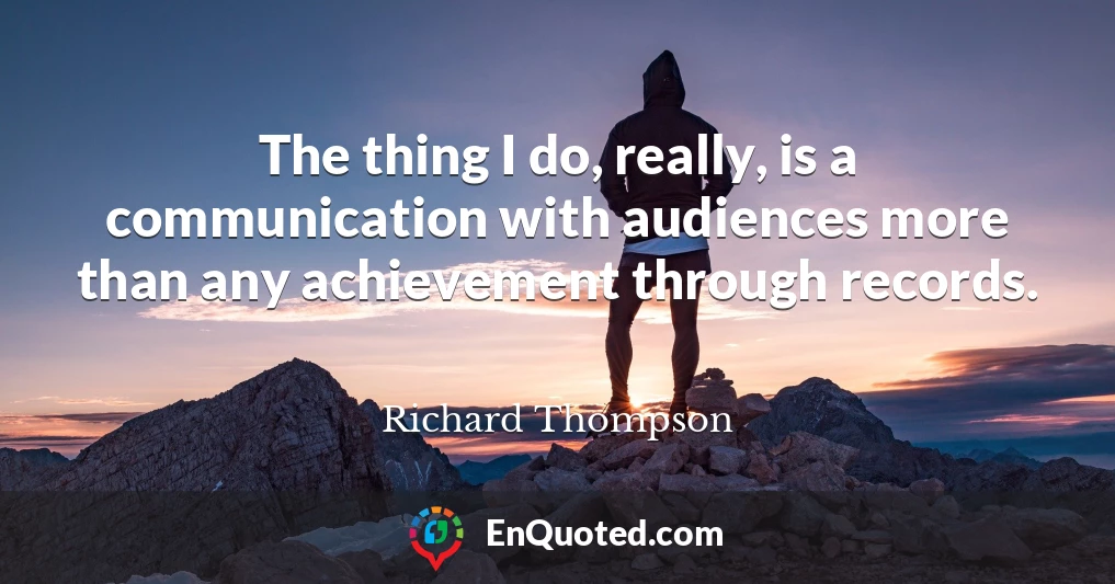 The thing I do, really, is a communication with audiences more than any achievement through records.