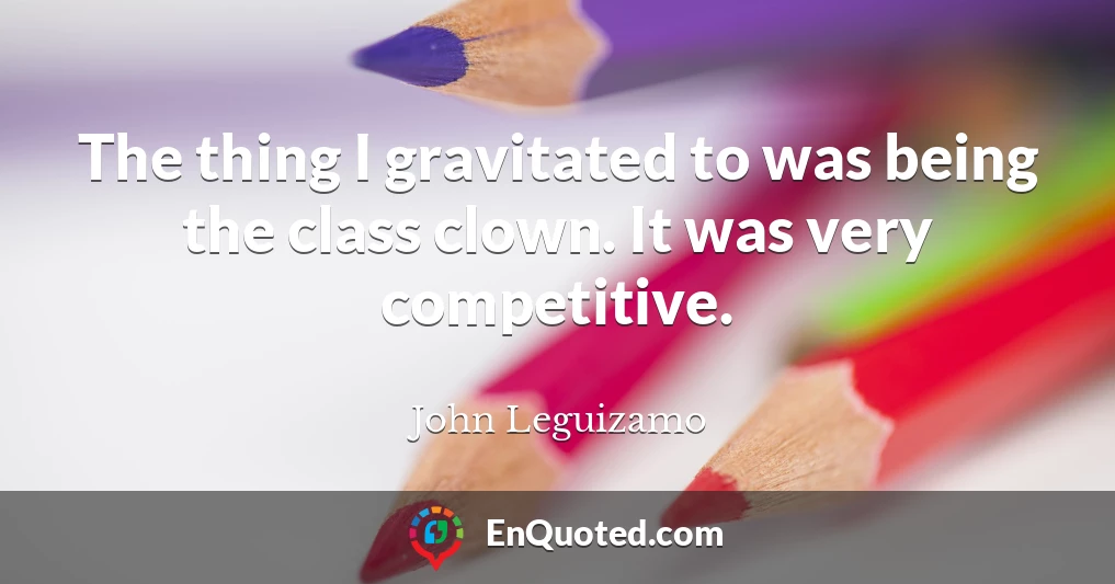 The thing I gravitated to was being the class clown. It was very competitive.
