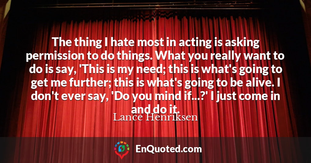 The thing I hate most in acting is asking permission to do things. What you really want to do is say, 'This is my need; this is what's going to get me further; this is what's going to be alive. I don't ever say, 'Do you mind if...?' I just come in and do it.