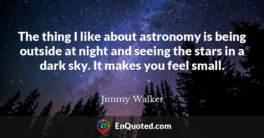 The thing I like about astronomy is being outside at night and seeing the stars in a dark sky. It makes you feel small.