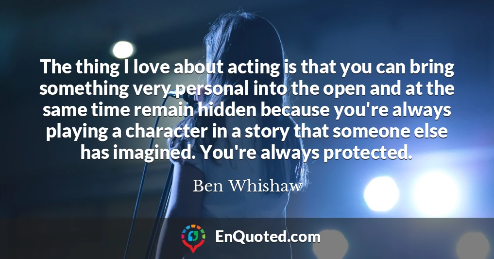The thing I love about acting is that you can bring something very personal into the open and at the same time remain hidden because you're always playing a character in a story that someone else has imagined. You're always protected.