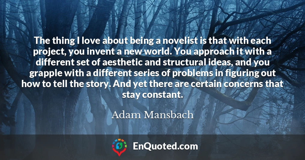 The thing I love about being a novelist is that with each project, you invent a new world. You approach it with a different set of aesthetic and structural ideas, and you grapple with a different series of problems in figuring out how to tell the story. And yet there are certain concerns that stay constant.