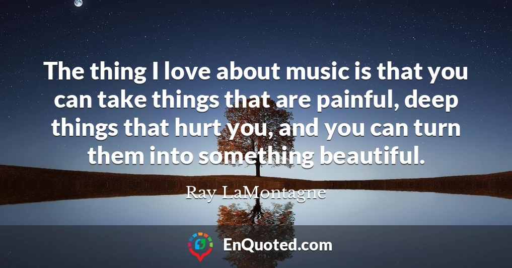 The thing I love about music is that you can take things that are painful, deep things that hurt you, and you can turn them into something beautiful.