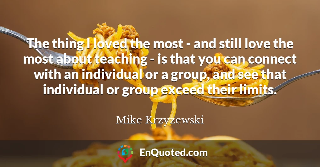 The thing I loved the most - and still love the most about teaching - is that you can connect with an individual or a group, and see that individual or group exceed their limits.
