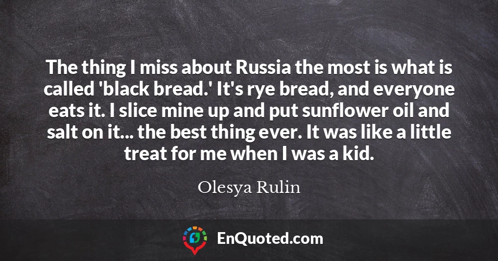 The thing I miss about Russia the most is what is called 'black bread.' It's rye bread, and everyone eats it. I slice mine up and put sunflower oil and salt on it... the best thing ever. It was like a little treat for me when I was a kid.