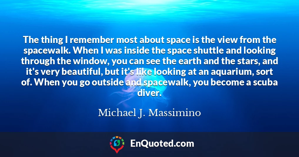 The thing I remember most about space is the view from the spacewalk. When I was inside the space shuttle and looking through the window, you can see the earth and the stars, and it's very beautiful, but it's like looking at an aquarium, sort of. When you go outside and spacewalk, you become a scuba diver.