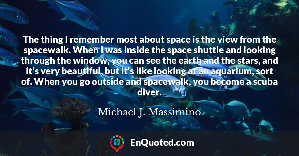 The thing I remember most about space is the view from the spacewalk. When I was inside the space shuttle and looking through the window, you can see the earth and the stars, and it's very beautiful, but it's like looking at an aquarium, sort of. When you go outside and spacewalk, you become a scuba diver.