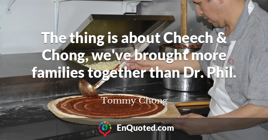 The thing is about Cheech & Chong, we've brought more families together than Dr. Phil.