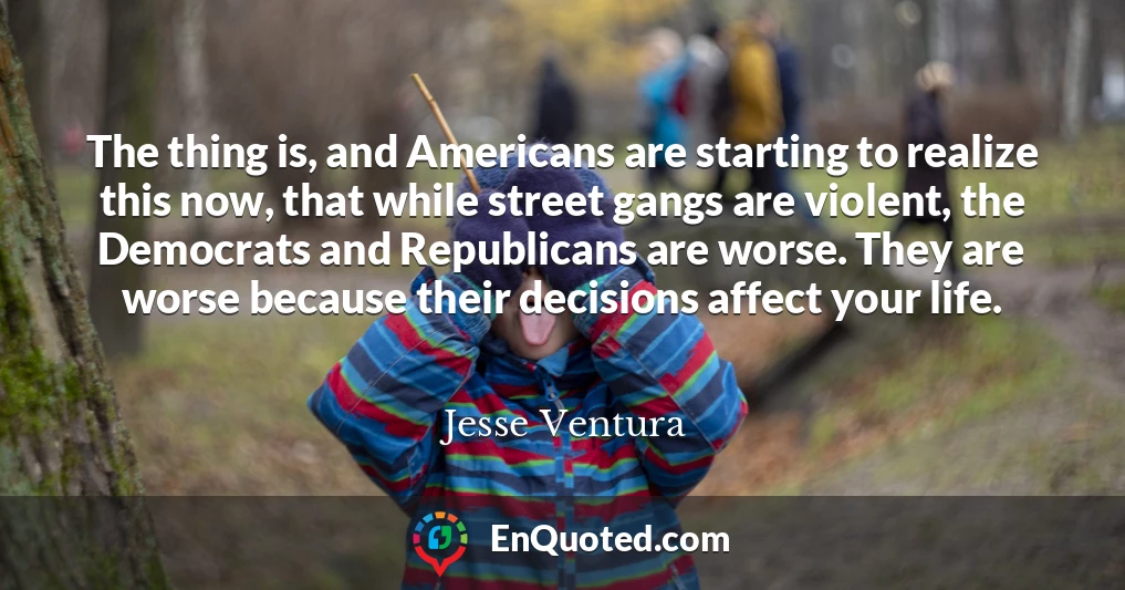 The thing is, and Americans are starting to realize this now, that while street gangs are violent, the Democrats and Republicans are worse. They are worse because their decisions affect your life.