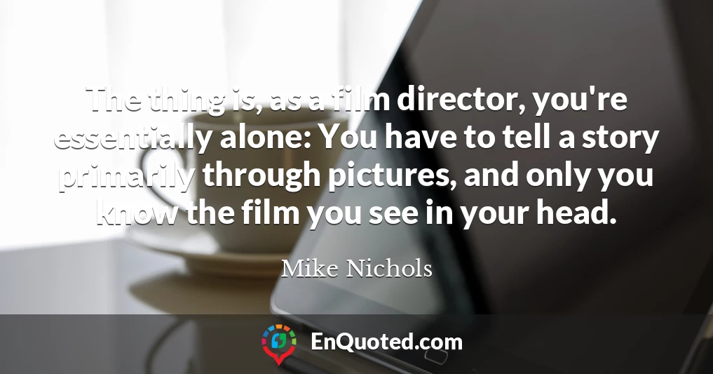 The thing is, as a film director, you're essentially alone: You have to tell a story primarily through pictures, and only you know the film you see in your head.