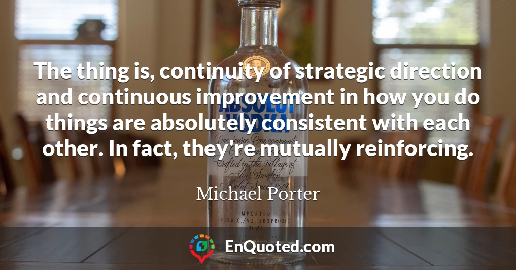 The thing is, continuity of strategic direction and continuous improvement in how you do things are absolutely consistent with each other. In fact, they're mutually reinforcing.