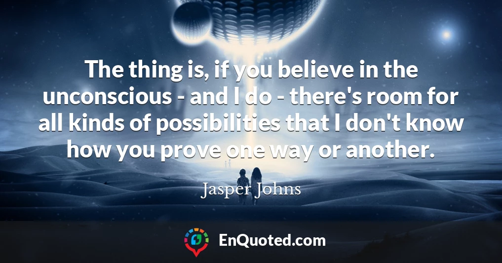 The thing is, if you believe in the unconscious - and I do - there's room for all kinds of possibilities that I don't know how you prove one way or another.