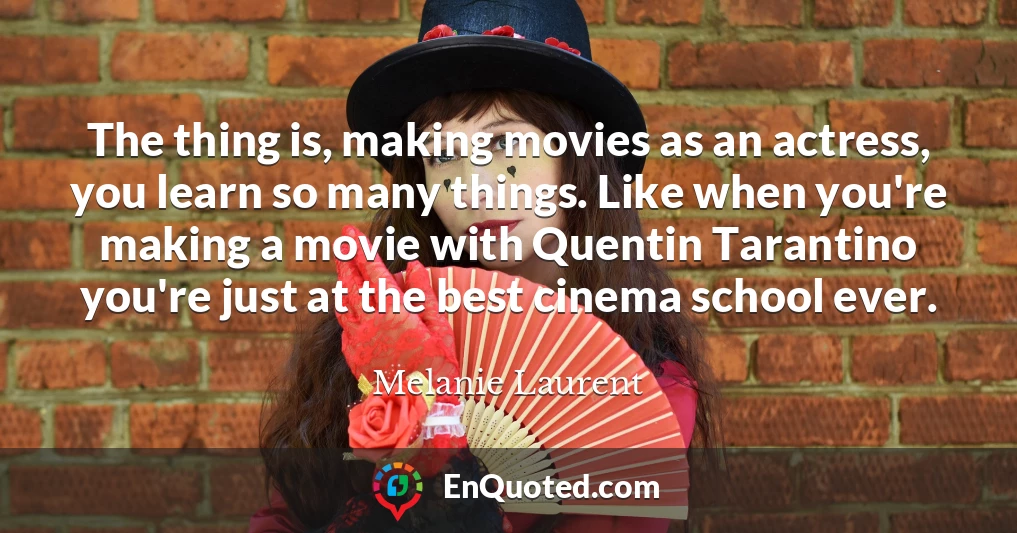 The thing is, making movies as an actress, you learn so many things. Like when you're making a movie with Quentin Tarantino you're just at the best cinema school ever.