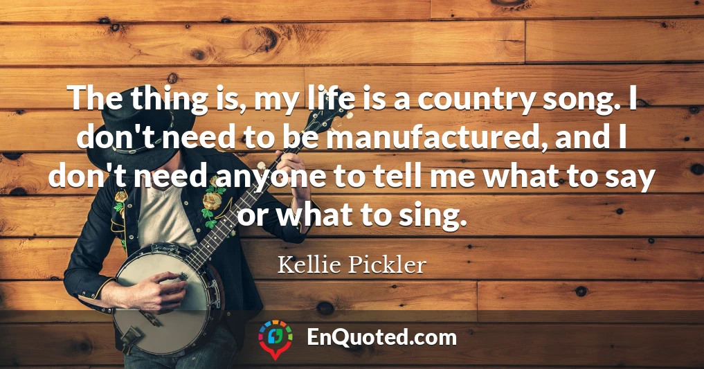 The thing is, my life is a country song. I don't need to be manufactured, and I don't need anyone to tell me what to say or what to sing.