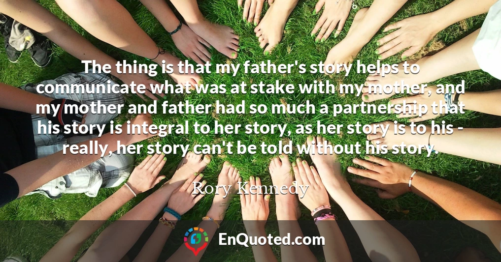 The thing is that my father's story helps to communicate what was at stake with my mother, and my mother and father had so much a partnership that his story is integral to her story, as her story is to his - really, her story can't be told without his story.
