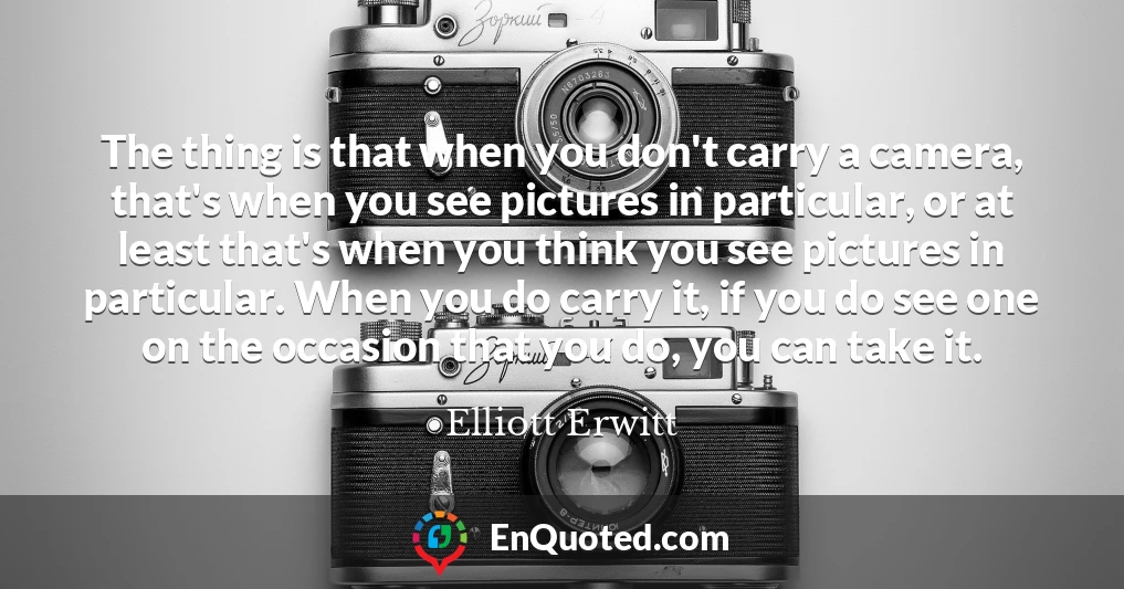 The thing is that when you don't carry a camera, that's when you see pictures in particular, or at least that's when you think you see pictures in particular. When you do carry it, if you do see one on the occasion that you do, you can take it.