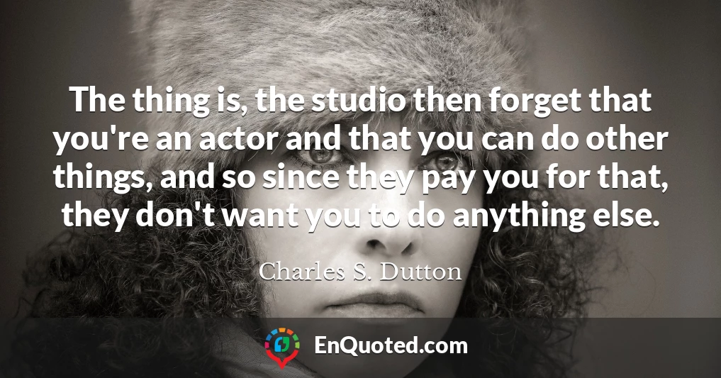 The thing is, the studio then forget that you're an actor and that you can do other things, and so since they pay you for that, they don't want you to do anything else.