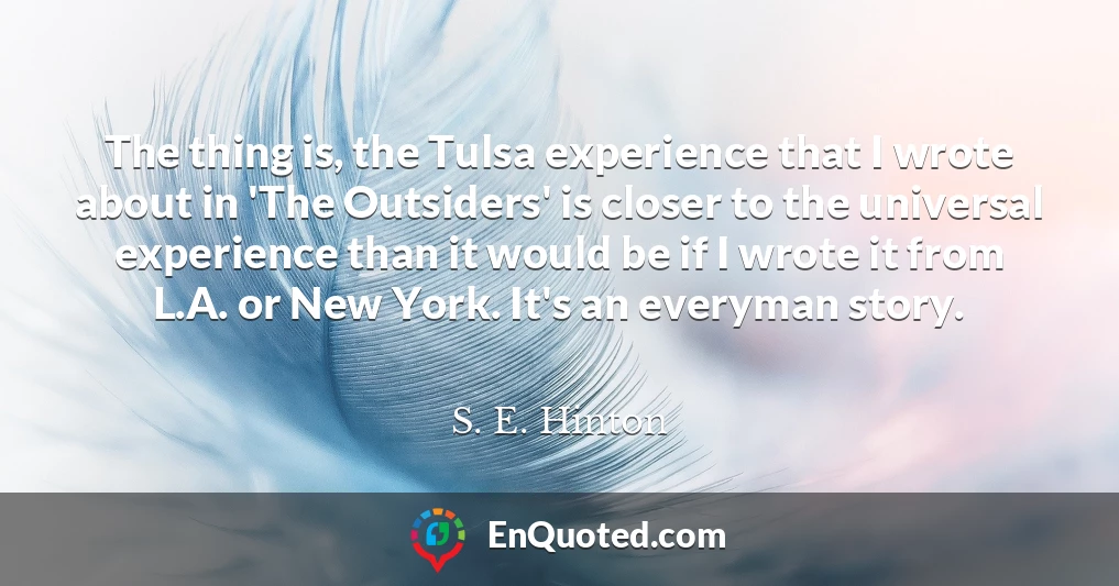 The thing is, the Tulsa experience that I wrote about in 'The Outsiders' is closer to the universal experience than it would be if I wrote it from L.A. or New York. It's an everyman story.