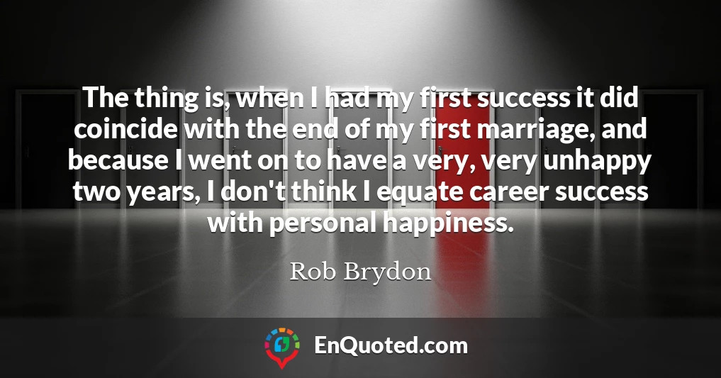 The thing is, when I had my first success it did coincide with the end of my first marriage, and because I went on to have a very, very unhappy two years, I don't think I equate career success with personal happiness.