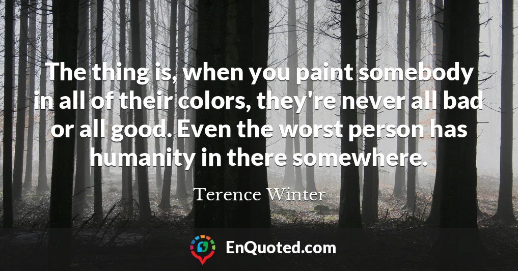 The thing is, when you paint somebody in all of their colors, they're never all bad or all good. Even the worst person has humanity in there somewhere.