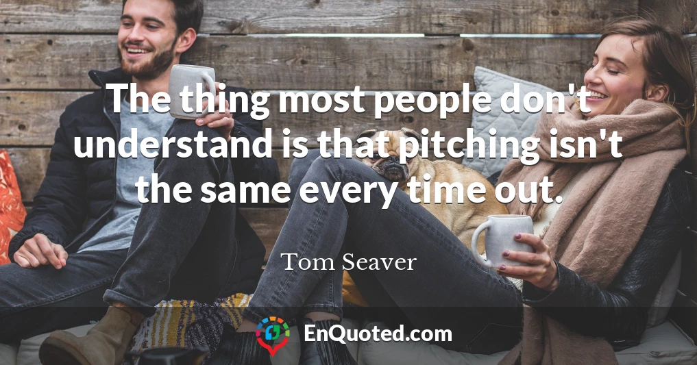 The thing most people don't understand is that pitching isn't the same every time out.