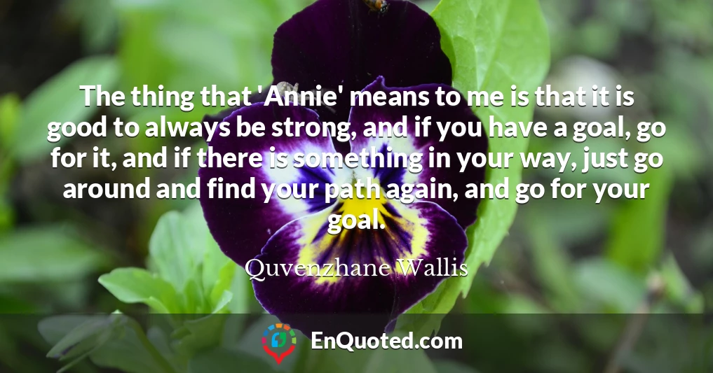 The thing that 'Annie' means to me is that it is good to always be strong, and if you have a goal, go for it, and if there is something in your way, just go around and find your path again, and go for your goal.
