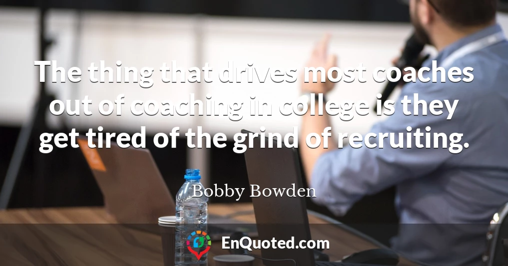 The thing that drives most coaches out of coaching in college is they get tired of the grind of recruiting.
