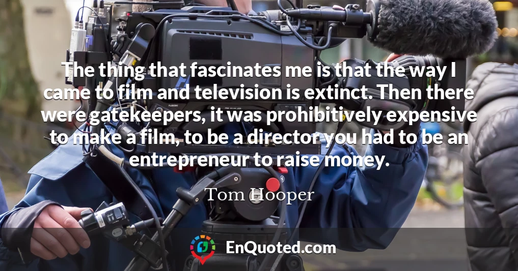 The thing that fascinates me is that the way I came to film and television is extinct. Then there were gatekeepers, it was prohibitively expensive to make a film, to be a director you had to be an entrepreneur to raise money.