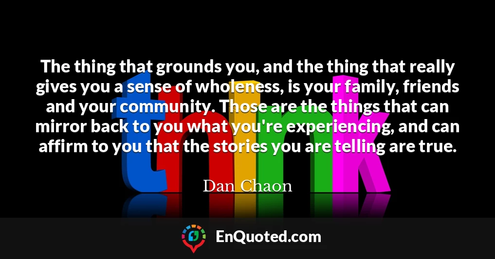 The thing that grounds you, and the thing that really gives you a sense of wholeness, is your family, friends and your community. Those are the things that can mirror back to you what you're experiencing, and can affirm to you that the stories you are telling are true.