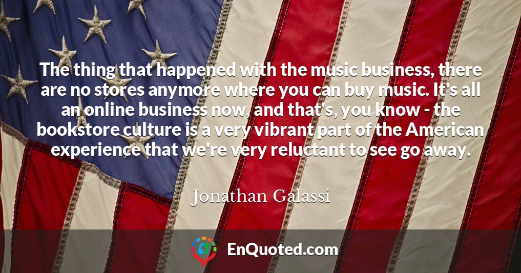 The thing that happened with the music business, there are no stores anymore where you can buy music. It's all an online business now, and that's, you know - the bookstore culture is a very vibrant part of the American experience that we're very reluctant to see go away.