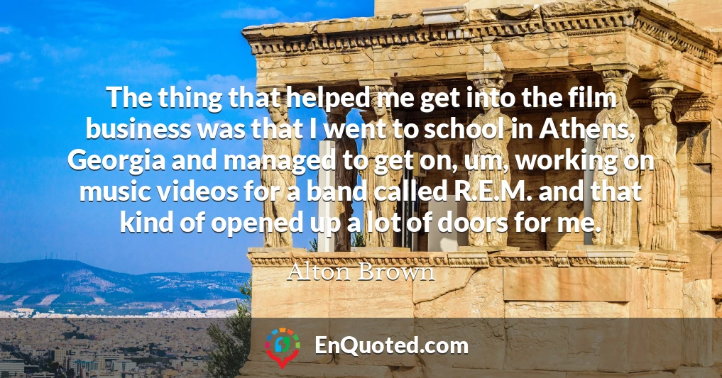The thing that helped me get into the film business was that I went to school in Athens, Georgia and managed to get on, um, working on music videos for a band called R.E.M. and that kind of opened up a lot of doors for me.