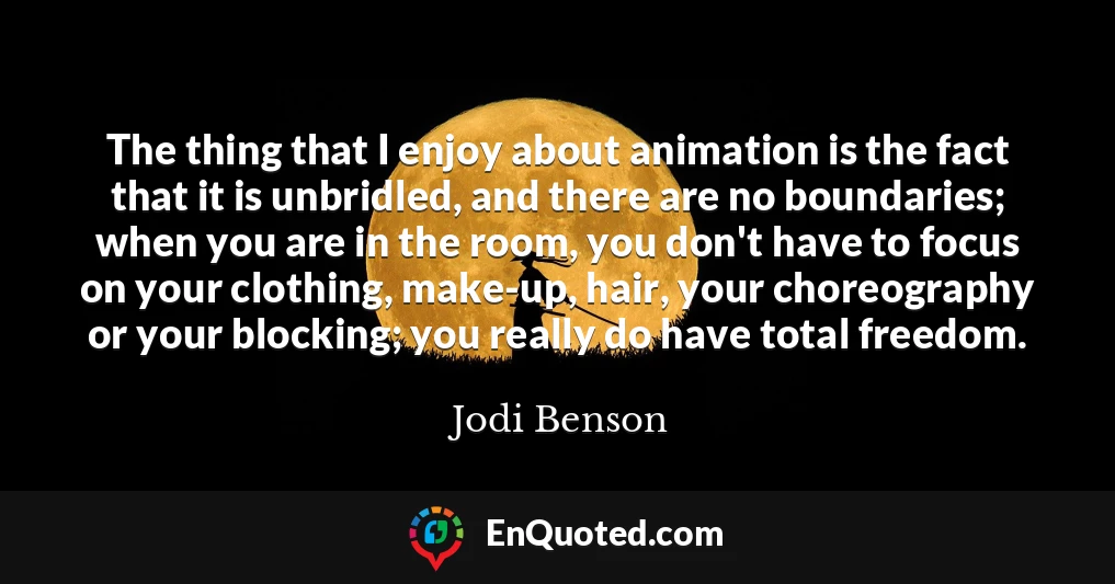 The thing that I enjoy about animation is the fact that it is unbridled, and there are no boundaries; when you are in the room, you don't have to focus on your clothing, make-up, hair, your choreography or your blocking; you really do have total freedom.