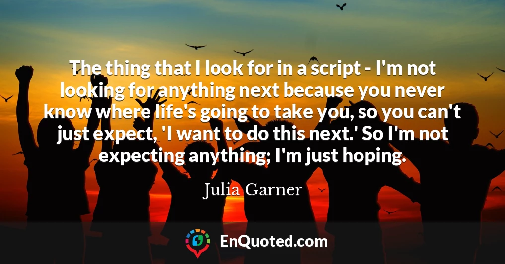 The thing that I look for in a script - I'm not looking for anything next because you never know where life's going to take you, so you can't just expect, 'I want to do this next.' So I'm not expecting anything; I'm just hoping.