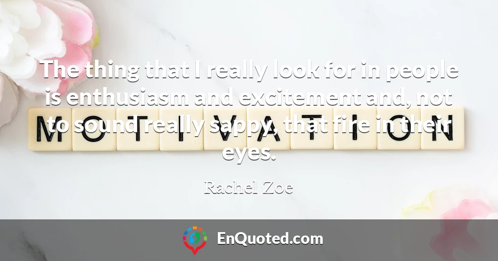 The thing that I really look for in people is enthusiasm and excitement and, not to sound really sappy, that fire in their eyes.