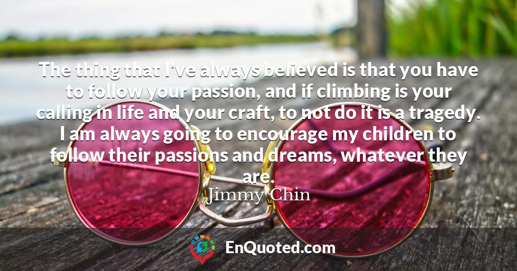 The thing that I've always believed is that you have to follow your passion, and if climbing is your calling in life and your craft, to not do it is a tragedy. I am always going to encourage my children to follow their passions and dreams, whatever they are.